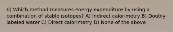 6) Which method measures energy expenditure by using a combination of stable isotopes? A) Indirect calorimetry B) Doubly labeled water C) Direct calorimetry D) None of the above