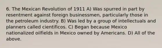 6. The Mexican Revolution of 1911 A) Was spurred in part by resentment against foreign businessmen, particularly those in the petroleum industry. B) Was led by a group of intellectuals and planners called cientificos. C) Began because Mexico nationalized oilfields in Mexico owned by Americans. D) All of the above.