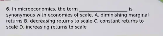 6. In microeconomics, the term _____________________ is synonymous with economies of scale. A. diminishing marginal returns B. decreasing returns to scale C. constant returns to scale D. increasing returns to scale