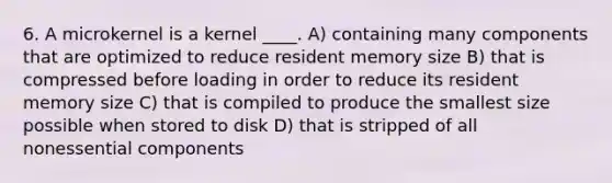 6. A microkernel is a kernel ____. A) containing many components that are optimized to reduce resident memory size B) that is compressed before loading in order to reduce its resident memory size C) that is compiled to produce the smallest size possible when stored to disk D) that is stripped of all nonessential components