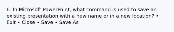 6. In Microsoft PowerPoint, what command is used to save an existing presentation with a new name or in a new location? • Exit • Close • Save • Save As