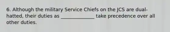 6. Although the military Service Chiefs on the JCS are dual-hatted, their duties as ______________ take precedence over all other duties.