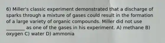 6) Miller's classic experiment demonstrated that a discharge of sparks through a mixture of gases could result in the formation of a large variety of organic compounds. Miller did not use ________ as one of the gases in his experiment. A) methane B) oxygen C) water D) ammonia