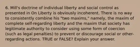 6. Mill's doctrine of individual liberty and social control as presented in On Liberty is obviously incoherent. There is no way to consistently combine his "two maxims," namely, the maxim of complete self-regarding liberty and the maxim that society has legitimate authority to consider using some form of coercion (such as legal penalties) to prevent or discourage social or other-regarding actions. TRUE or FALSE? Explain your answer.