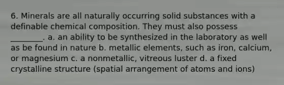 6. Minerals are all naturally occurring solid substances with a definable <a href='https://www.questionai.com/knowledge/kyw8ckUHTv-chemical-composition' class='anchor-knowledge'>chemical composition</a>. They must also possess ________. a. an ability to be synthesized in the laboratory as well as be found in nature b. metallic elements, such as iron, calcium, or magnesium c. a nonmetallic, vitreous luster d. a fixed crystalline structure (spatial arrangement of atoms and ions)