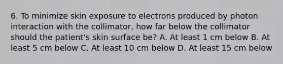 6. To minimize skin exposure to electrons produced by photon interaction with the collimator, how far below the collimator should the patient's skin surface be? A. At least 1 cm below B. At least 5 cm below C. At least 10 cm below D. At least 15 cm below