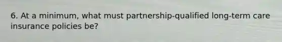 6. At a minimum, what must partnership-qualified long-term care insurance policies be?