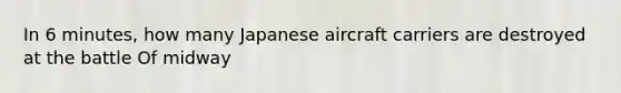 In 6 minutes, how many Japanese aircraft carriers are destroyed at the battle Of midway