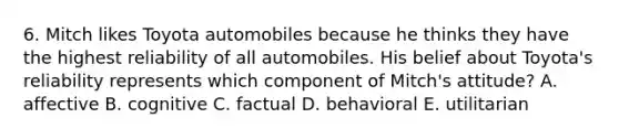 6. Mitch likes Toyota automobiles because he thinks they have the highest reliability of all automobiles. His belief about Toyota's reliability represents which component of Mitch's attitude? A. affective B. cognitive C. factual D. behavioral E. utilitarian