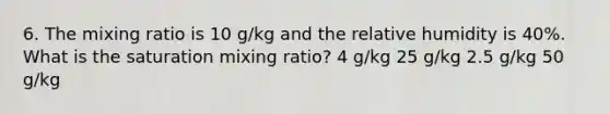 6. The mixing ratio is 10 g/kg and the relative humidity is 40%. What is the saturation mixing ratio? 4 g/kg 25 g/kg 2.5 g/kg 50 g/kg