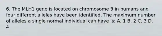 6. The MLH1 gene is located on chromosome 3 in humans and four different alleles have been identified. The maximum number of alleles a single normal individual can have is: A. 1 B. 2 C. 3 D. 4