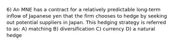 6) An MNE has a contract for a relatively predictable long-term inflow of Japanese yen that the firm chooses to hedge by seeking out potential suppliers in Japan. This hedging strategy is referred to as: A) matching B) diversification C) currency D) a natural hedge