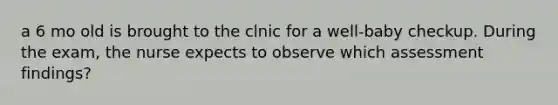 a 6 mo old is brought to the clnic for a well-baby checkup. During the exam, the nurse expects to observe which assessment findings?