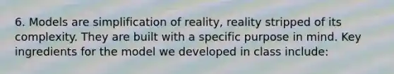 6. Models are simplification of reality, reality stripped of its complexity. They are built with a specific purpose in mind. Key ingredients for the model we developed in class include: