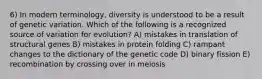 6) In modern terminology, diversity is understood to be a result of genetic variation. Which of the following is a recognized source of variation for evolution? A) mistakes in translation of structural genes B) mistakes in protein folding C) rampant changes to the dictionary of the genetic code D) binary fission E) recombination by crossing over in meiosis