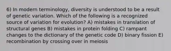 6) In modern terminology, diversity is understood to be a result of genetic variation. Which of the following is a recognized source of variation for evolution? A) mistakes in translation of structural genes B) mistakes in protein folding C) rampant changes to the dictionary of the genetic code D) binary fission E) recombination by crossing over in meiosis