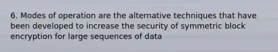 6. Modes of operation are the alternative techniques that have been developed to increase the security of symmetric block encryption for large sequences of data