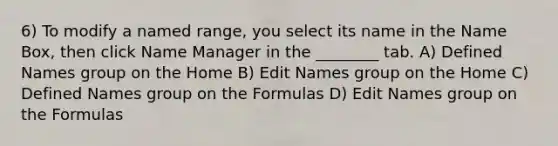 6) To modify a named range, you select its name in the Name Box, then click Name Manager in the ________ tab. A) Defined Names group on the Home B) Edit Names group on the Home C) Defined Names group on the Formulas D) Edit Names group on the Formulas