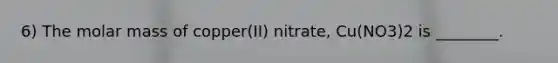 6) The molar mass of copper(II) nitrate, Cu(NO3)2 is ________.