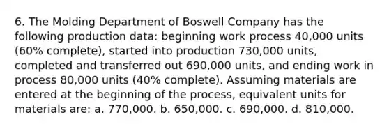 6. The Molding Department of Boswell Company has the following production data: beginning work process 40,000 units (60% complete), started into production 730,000 units, completed and transferred out 690,000 units, and ending work in process 80,000 units (40% complete). Assuming materials are entered at the beginning of the process, equivalent units for materials are: a. 770,000. b. 650,000. c. 690,000. d. 810,000.