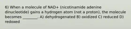 6) When a molecule of NAD+ (nicotinamide adenine dinucleotide) gains a hydrogen atom (not a proton), the molecule becomes ________. A) dehydrogenated B) oxidized C) reduced D) redoxed