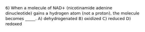 6) When a molecule of NAD+ (nicotinamide adenine dinucleotide) gains a hydrogen atom (not a proton), the molecule becomes _____. A) dehydrogenated B) oxidized C) reduced D) redoxed