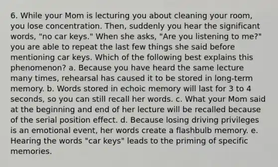 6. While your Mom is lecturing you about cleaning your room, you lose concentration. Then, suddenly you hear the significant words, "no car keys." When she asks, "Are you listening to me?" you are able to repeat the last few things she said before mentioning car keys. Which of the following best explains this phenomenon? a. Because you have heard the same lecture many times, rehearsal has caused it to be stored in long-term memory. b. Words stored in echoic memory will last for 3 to 4 seconds, so you can still recall her words. c. What your Mom said at the beginning and end of her lecture will be recalled because of the serial position effect. d. Because losing driving privileges is an emotional event, her words create a flashbulb memory. e. Hearing the words "car keys" leads to the priming of specific memories.