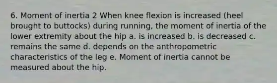 6. Moment of inertia 2 When knee flexion is increased (heel brought to buttocks) during running, the moment of inertia of the lower extremity about the hip a. is increased b. is decreased c. remains the same d. depends on the anthropometric characteristics of the leg e. Moment of inertia cannot be measured about the hip.