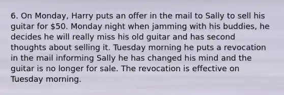 6. On Monday, Harry puts an offer in the mail to Sally to sell his guitar for 50. Monday night when jamming with his buddies, he decides he will really miss his old guitar and has second thoughts about selling it. Tuesday morning he puts a revocation in the mail informing Sally he has changed his mind and the guitar is no longer for sale. The revocation is effective on Tuesday morning.