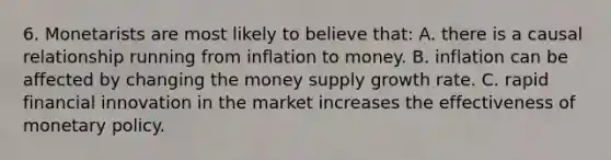 6. Monetarists are most likely to believe that: A. there is a causal relationship running from inflation to money. B. inflation can be affected by changing the money supply growth rate. C. rapid financial innovation in the market increases the effectiveness of <a href='https://www.questionai.com/knowledge/kEE0G7Llsx-monetary-policy' class='anchor-knowledge'>monetary policy</a>.