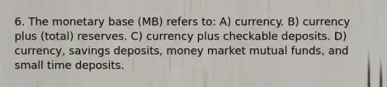 6. The monetary base (MB) refers to: A) currency. B) currency plus (total) reserves. C) currency plus checkable deposits. D) currency, savings deposits, money market mutual funds, and small time deposits.