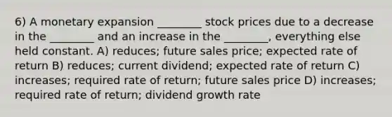 6) A monetary expansion ________ stock prices due to a decrease in the ________ and an increase in the ________, everything else held constant. A) reduces; future sales price; expected rate of return B) reduces; current dividend; expected rate of return C) increases; required rate of return; future sales price D) increases; required rate of return; dividend growth rate