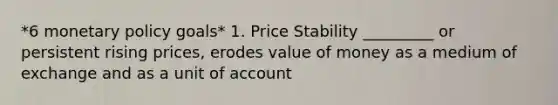 *6 <a href='https://www.questionai.com/knowledge/kEE0G7Llsx-monetary-policy' class='anchor-knowledge'>monetary policy</a> goals* 1. Price Stability _________ or persistent rising prices, erodes value of money as a medium of exchange and as a unit of account