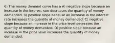 6) The money demand curve has a A) negative slope because an increase in the interest rate decreases the quantity of money demanded. B) positive slope because an increase in the interest rate increases the quantity of money demanded. C) negative slope because an increase in the price level decreases the quantity of money demanded. D) positive slope because an increase in the price level increases the quantity of money demanded.