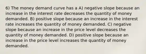 6) The money demand curve has a A) negative slope because an increase in the interest rate decreases the quantity of money demanded. B) positive slope because an increase in the interest rate increases the quantity of money demanded. C) negative slope because an increase in the price level decreases the quantity of money demanded. D) positive slope because an increase in the price level increases the quantity of money demanded.