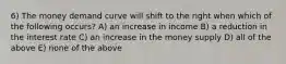 6) The money demand curve will shift to the right when which of the following occurs? A) an increase in income B) a reduction in the interest rate C) an increase in the money supply D) all of the above E) none of the above