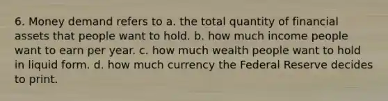 6. Money demand refers to a. the total quantity of financial assets that people want to hold. b. how much income people want to earn per year. c. how much wealth people want to hold in liquid form. d. how much currency the Federal Reserve decides to print.