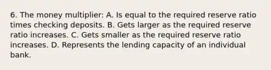 6. The money multiplier: A. Is equal to the required reserve ratio times checking deposits. B. Gets larger as the required reserve ratio increases. C. Gets smaller as the required reserve ratio increases. D. Represents the lending capacity of an individual bank.