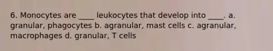 6. Monocytes are ____ leukocytes that develop into ____. a. granular, phagocytes b. agranular, mast cells c. agranular, macrophages d. granular, T cells