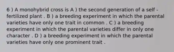 6 ) A monohybrid cross is A ) the second generation of a self - fertilized plant . B ) a breeding experiment in which the parental varieties have only one trait in common . C ) a breeding experiment in which the parental varieties differ in only one character . D ) a breeding experiment in which the parental varieties have only one prominent trait .