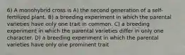 6) A monohybrid cross is A) the second generation of a self-fertilized plant. B) a breeding experiment in which the parental varieties have only one trait in common. C) a breeding experiment in which the parental varieties differ in only one character. D) a breeding experiment in which the parental varieties have only one prominent trait