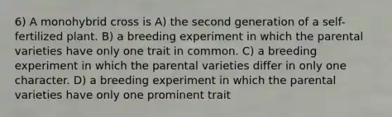 6) A monohybrid cross is A) the second generation of a self-fertilized plant. B) a breeding experiment in which the parental varieties have only one trait in common. C) a breeding experiment in which the parental varieties differ in only one character. D) a breeding experiment in which the parental varieties have only one prominent trait