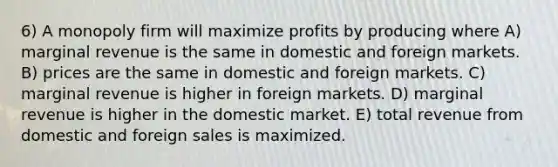 6) A monopoly firm will maximize profits by producing where A) marginal revenue is the same in domestic and foreign markets. B) prices are the same in domestic and foreign markets. C) marginal revenue is higher in foreign markets. D) marginal revenue is higher in the domestic market. E) total revenue from domestic and foreign sales is maximized.