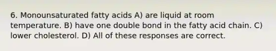 6. Monounsaturated fatty acids A) are liquid at room temperature. B) have one double bond in the fatty acid chain. C) lower cholesterol. D) All of these responses are correct.