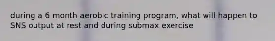 during a 6 month aerobic training program, what will happen to SNS output at rest and during submax exercise