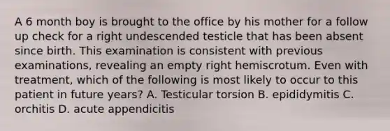 A 6 month boy is brought to the office by his mother for a follow up check for a right undescended testicle that has been absent since birth. This examination is consistent with previous examinations, revealing an empty right hemiscrotum. Even with treatment, which of the following is most likely to occur to this patient in future years? A. Testicular torsion B. epididymitis C. orchitis D. acute appendicitis