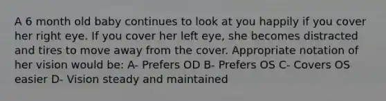 A 6 month old baby continues to look at you happily if you cover her right eye. If you cover her left eye, she becomes distracted and tires to move away from the cover. Appropriate notation of her vision would be: A- Prefers OD B- Prefers OS C- Covers OS easier D- Vision steady and maintained