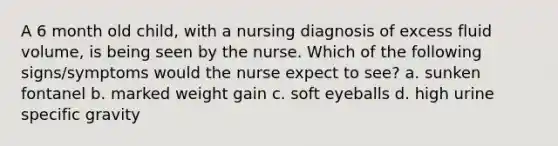 A 6 month old child, with a nursing diagnosis of excess fluid volume, is being seen by the nurse. Which of the following signs/symptoms would the nurse expect to see? a. sunken fontanel b. marked weight gain c. soft eyeballs d. high urine specific gravity