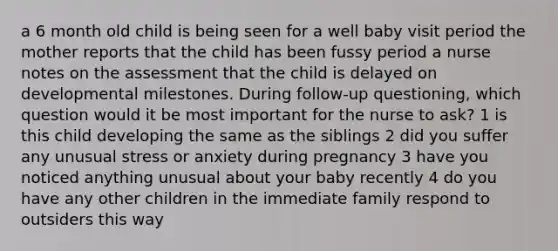 a 6 month old child is being seen for a well baby visit period the mother reports that the child has been fussy period a nurse notes on the assessment that the child is delayed on developmental milestones. During follow-up questioning, which question would it be most important for the nurse to ask? 1 is this child developing the same as the siblings 2 did you suffer any unusual stress or anxiety during pregnancy 3 have you noticed anything unusual about your baby recently 4 do you have any other children in the immediate family respond to outsiders this way