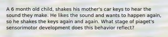 A 6 month old child, shakes his mother's car keys to hear the sound they make. He likes the sound and wants to happen again, so he shakes the keys again and again. What stage of piaget's sensorimotor development does this behavior reflect?